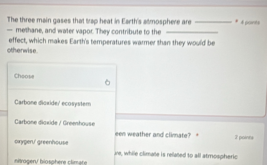 The three main gases that trap heat in Earth's atmosphere are __# 4 points
— methane, and water vapor. They contribute to the_
_
effect, which makes Earth's temperatures warmer than they would be
otherwise.
Choose
Carbone dioxide/ ecosystem
Carbone dioxide / Greenhouse
een weather and climate? * 2 points
oxygen/ greenhouse
re, while climate is related to all atmospheric
nitrogen/ biosphere climate