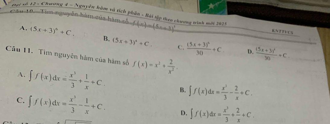 Đại số 12 - Chường 4 - Nguyên hàm và tích phân - Bài tập theo chương trình mới 2025
Câu 10. Tim nguyên hàm của hàm số f(x)=(5x+3)^5
KNTTVCS
A. (5x+3)^6+C. B. (5x+3)^4+C.
C. frac (5x+3)^630+C. D. frac (5x+3)^430+C. 
Câu 11. Tìm nguyên hàm của hàm số f(x)=x^2+ 2/x^2 .
A. ∈t f(x)dx= x^3/3 + 1/x +C.
B. ∈t f(x)dx= x^3/3 - 2/x +C.
C. ∈t f(x)dx= x^3/3 - 1/x +C. D. ∈t f(x)dx= x^3/3 + 2/x +C.