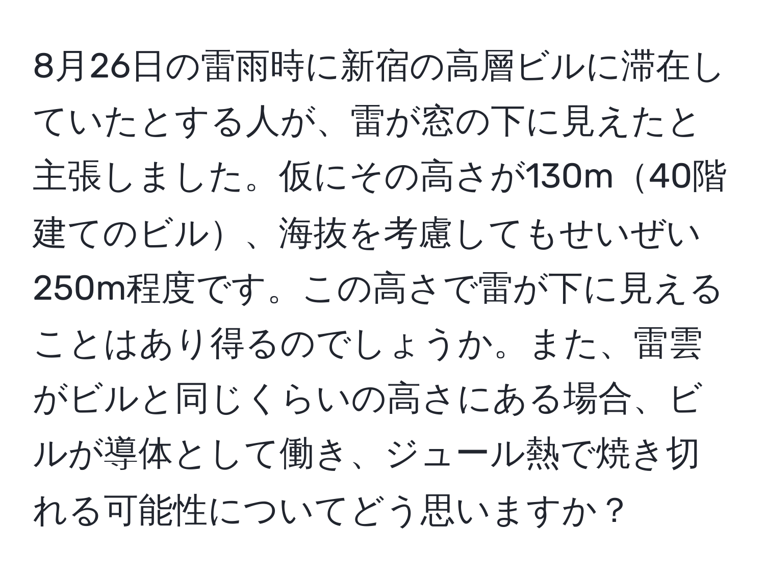 8月26日の雷雨時に新宿の高層ビルに滞在していたとする人が、雷が窓の下に見えたと主張しました。仮にその高さが130m40階建てのビル、海抜を考慮してもせいぜい250m程度です。この高さで雷が下に見えることはあり得るのでしょうか。また、雷雲がビルと同じくらいの高さにある場合、ビルが導体として働き、ジュール熱で焼き切れる可能性についてどう思いますか？