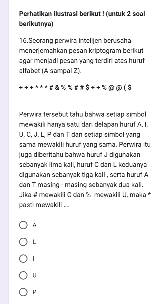 Perhatikan ilustrasi berikut ! (untuk 2 soal
berikutnya)
16.Seorang perwira intelijen berusaha
menerjemahkan pesan kriptogram berikut
agar menjadi pesan yang terdiri atas huruf
alfabet (A sampai Z).
+ + + * * * # & % % # # $++% ( D@ ( $
Perwira tersebut tahu bahwa setiap simbol
mewakili hanya satu dari delapan huruf A, I,
U, C, J, L, P dan T dan setiap simbol yang
sama mewakili huruf yang sama. Perwira itu
juga diberitahu bahwa huruf J digunakan
sebanyak lima kali, huruf C dan L keduanya
digunakan sebanyak tiga kali , serta huruf A
dan T masing - masing sebanyak dua kali.
Jika # mewakili C dan % mewakili U, maka *
pasti mewakili ....
A
L
1
U
P