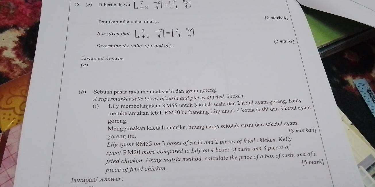 15 (a) Diberi bahawa beginbmatrix 7&-2 x+3&4endbmatrix =beginbmatrix 7&5y -1&4endbmatrix
[2 markah]
Tentukan nilai x dan nilai y.
It is given that beginbmatrix 7&-2 x+3&4endbmatrix =beginbmatrix 7&5y -1&4endbmatrix
[2 marks]
Determine the value of x and of y.
Jawapan/ Answer:
(a)
(b) Sebuah pasar raya menjual sushi dan ayam goreng.
A supermarket sells boxes of sushi and pieces of fried chicken.
(i) Lily membelanjakan RM55 untuk 3 kotak sushi dan 2 ketul ayam goreng. Kelly
membelanjakan lebih RM20 berbanding Lily untuk 4 kotak sushi dan 3 ketul ayam
goreng.
Menggunakan kaedah matriks, hitung harga sekotak sushi dan scketul ayam
goreng itu. [5 markah]
Lily spent RM55 on 3 boxes of sushi and 2 pieces of fried chicken. Kelly
spent RM20 more compared to Lily on 4 boxes of sushi and 3 pieces of
fried chicken. Using matrix method, calculate the price of a box of sushi and of a
piece of fried chicken. [5 mark]
Jawapan/ Answer: