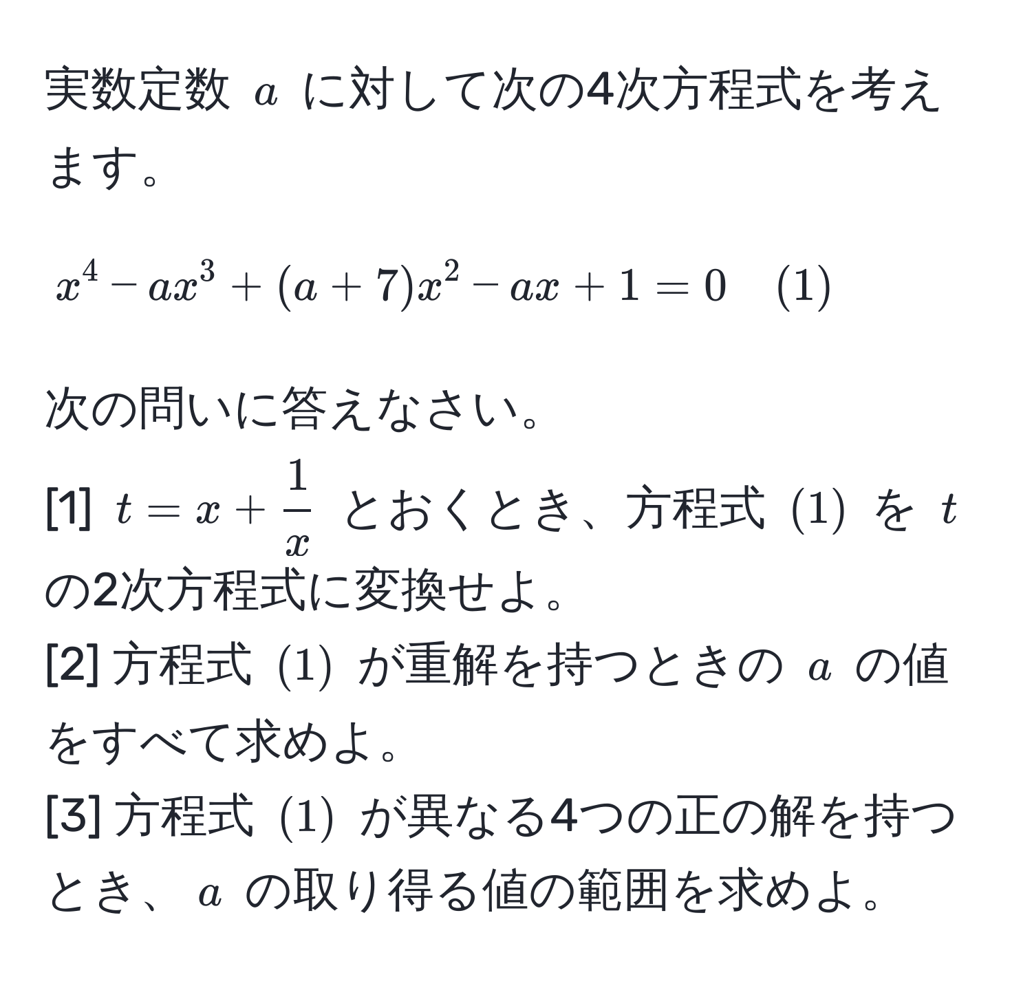 実数定数 $a$ に対して次の4次方程式を考えます。
$$x^(4 - ax^3 + (a + 7)x^2 - ax + 1 = 0 quad (1)$$
次の問いに答えなさい。
[1] $t = x + frac1)x$ とおくとき、方程式 $(1)$ を $t$ の2次方程式に変換せよ。
[2] 方程式 $(1)$ が重解を持つときの $a$ の値をすべて求めよ。
[3] 方程式 $(1)$ が異なる4つの正の解を持つとき、$a$ の取り得る値の範囲を求めよ。