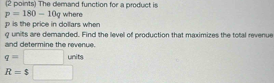 The demand function for a product is
p=180-10q where
p is the price in dollars when
q units are demanded. Find the level of production that maximizes the total revenue 
and determine the revenue.
q=□ units
R=$□