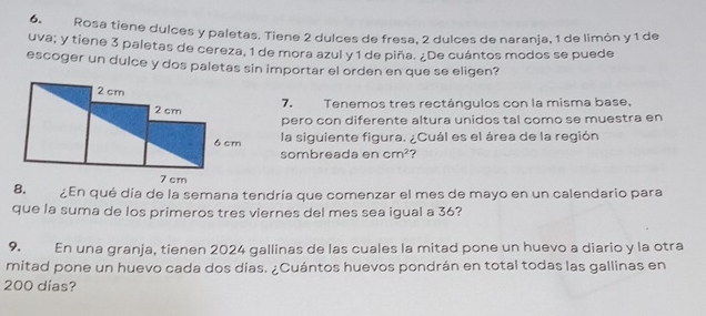 Rosa tiene dulces y paletas. Tiene 2 dulces de fresa, 2 dulces de naranja, 1 de limón y 1 de 
uva; y tiene 3 paletas de cereza, 1 de mora azul y 1 de piña. ¿De cuántos modos se puede 
escoger un dulce y dos paletas sin importar el orden en que se eligen? 
7. Tenemos tres rectángulos con la misma base, 
pero con diferente altura unidos tal como se muestra en 
la siguiente figura. ¿Cuál es el área de la región 
sombreada en cm^2 ? 
8. ¿En qué día de la semana tendría que comenzar el mes de mayo en un calendario para 
que la suma de los primeros tres viernes del mes sea igual a 36? 
9. En una granja, tienen 2024 gallinas de las cuales la mitad pone un huevo a diario y la otra 
mitad pone un huevo cada dos días. ¿Cuántos huevos pondrán en total todas las gallinas en
200 dias?