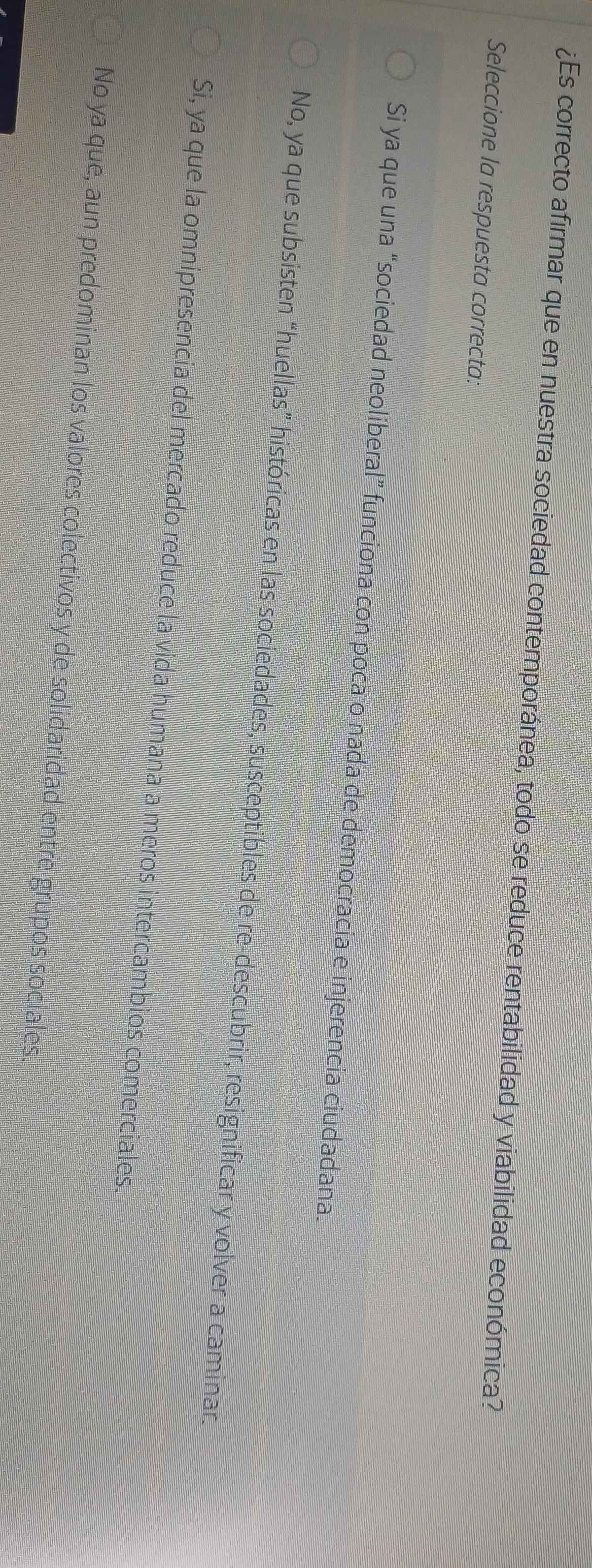¿Es correcto afirmar que en nuestra sociedad contemporánea, todo se reduce rentabilidad y viabilidad económica?
Seleccione la respuesta correcta:
Si ya que una “sociedad neoliberal” funciona con poca o nada de democracia e injerencia ciudadana.
No, ya que subsisten “huellas” históricas en las sociedades, susceptibles de re-descubrir, resignificar y volver a caminar.
Si, ya que la omnipresencia del mercado reduce la vida humana a meros intercambios comerciales.
No ya que, aun predominan los valores colectivos y de solidaridad entre grupos sociales.