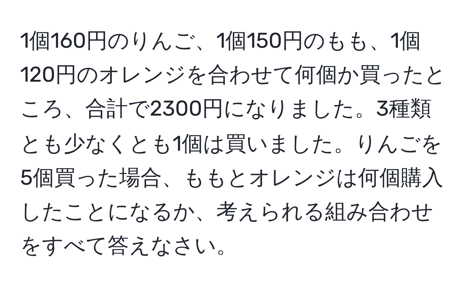 1個160円のりんご、1個150円のもも、1個120円のオレンジを合わせて何個か買ったところ、合計で2300円になりました。3種類とも少なくとも1個は買いました。りんごを5個買った場合、ももとオレンジは何個購入したことになるか、考えられる組み合わせをすべて答えなさい。