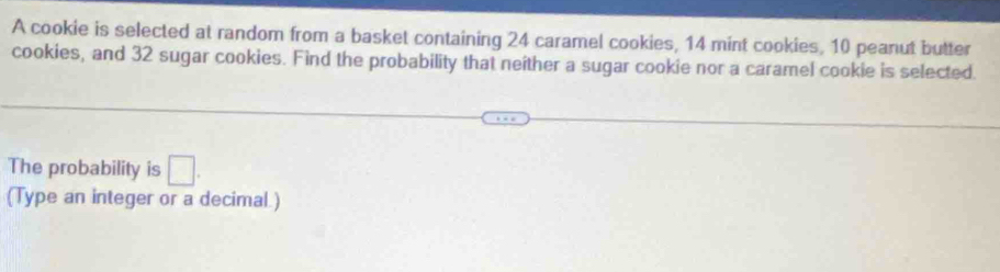 A cookie is selected at random from a basket containing 24 caramel cookies, 14 mint cookies, 10 peanut butter 
cookies, and 32 sugar cookies. Find the probability that neither a sugar cookie nor a caramel cookie is selected. 
The probability is □. 
(Type an integer or a decimal.)