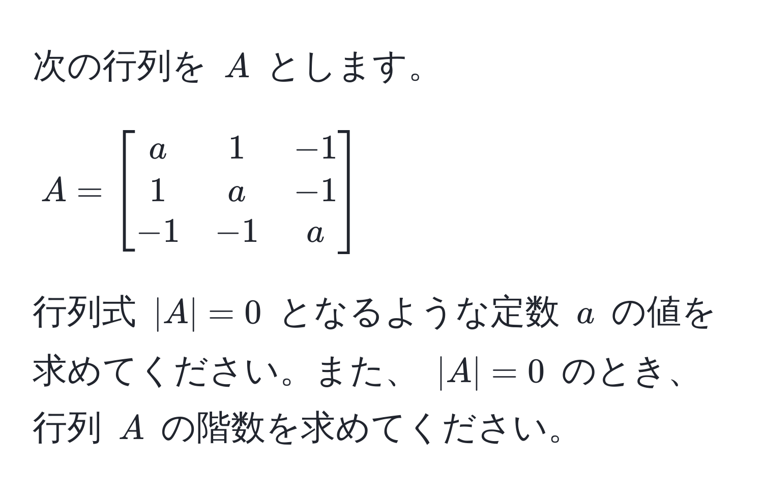 次の行列を ( A ) とします。  
[
A = beginbmatrix
a & 1 & -1 
1 & a & -1 
-1 & -1 & a
endbmatrix
]  
行列式 ( |A| = 0 ) となるような定数 ( a ) の値を求めてください。また、 ( |A| = 0 ) のとき、行列 ( A ) の階数を求めてください。