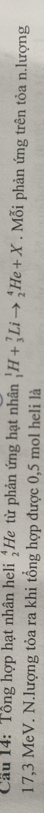 _1^(1H+_3^7Lito _2^4He+X
Cầu 14: Tổng hợp hạt nhân heli He từ phản ứng hạt nhân beginarray)r 4 2endarray. Mỗi phản ứng trên tỏa n.lượng
17,3 MeV. N.lượng tỏa ra khi tổng hợp được 0,5 mol heli là