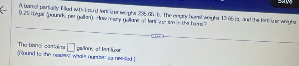 save 
A barrel partially filled with liquid fertilizer weighs 235.65 Ib. The empty barrel weighs 13.65 lb, and the fertilizer weighs
9.25 lb/gal (pounds per gallon). How many gallons of fertilizer are in the barrel? 
The barrel contains □ gallons of fertilizer. 
(Round to the nearest whole number as needed.)