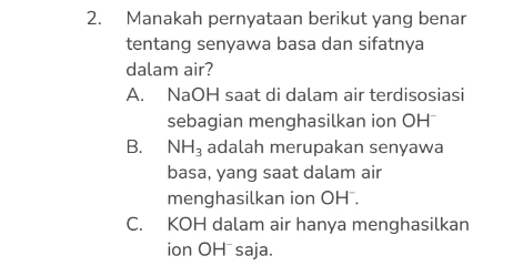 Manakah pernyataan berikut yang benar
tentang senyawa basa dan sifatnya
dalam air?
A. NaOH saat di dalam air terdisosiasi
sebagian menghasilkan ion OH ⊥
B. NH_3 adalah merupakan senyawa
basa, yang saat dalam air
menghasilkan ion OH.
C. KOH dalam air hanya menghasilkan
ion OH⁻saja.