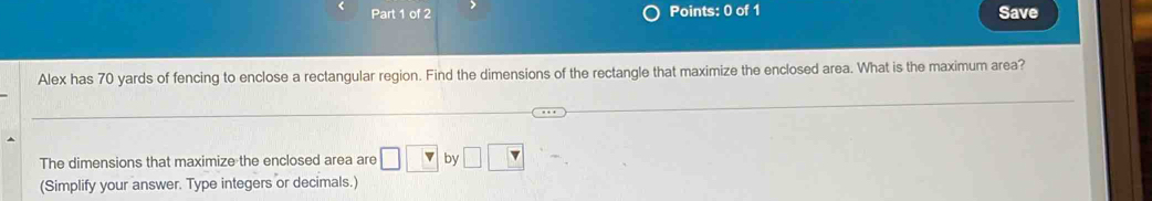 Save 
Alex has 70 yards of fencing to enclose a rectangular region. Find the dimensions of the rectangle that maximize the enclosed area. What is the maximum area? 
The dimensions that maximize the enclosed area are □ □ by □ □
(Simplify your answer. Type integers or decimals.)