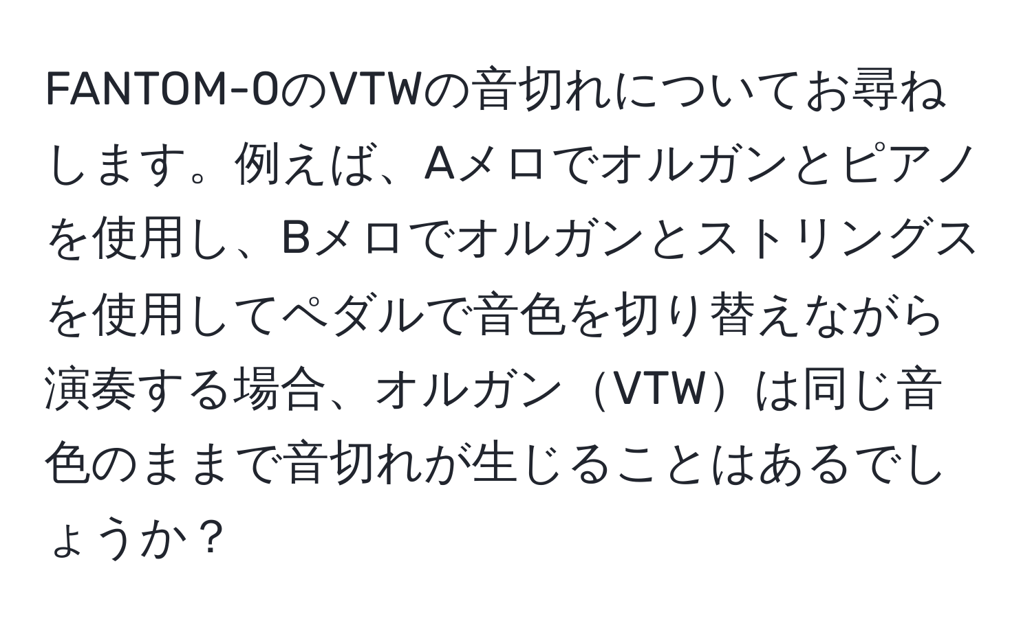 FANTOM-0のVTWの音切れについてお尋ねします。例えば、Aメロでオルガンとピアノを使用し、Bメロでオルガンとストリングスを使用してペダルで音色を切り替えながら演奏する場合、オルガンVTWは同じ音色のままで音切れが生じることはあるでしょうか？