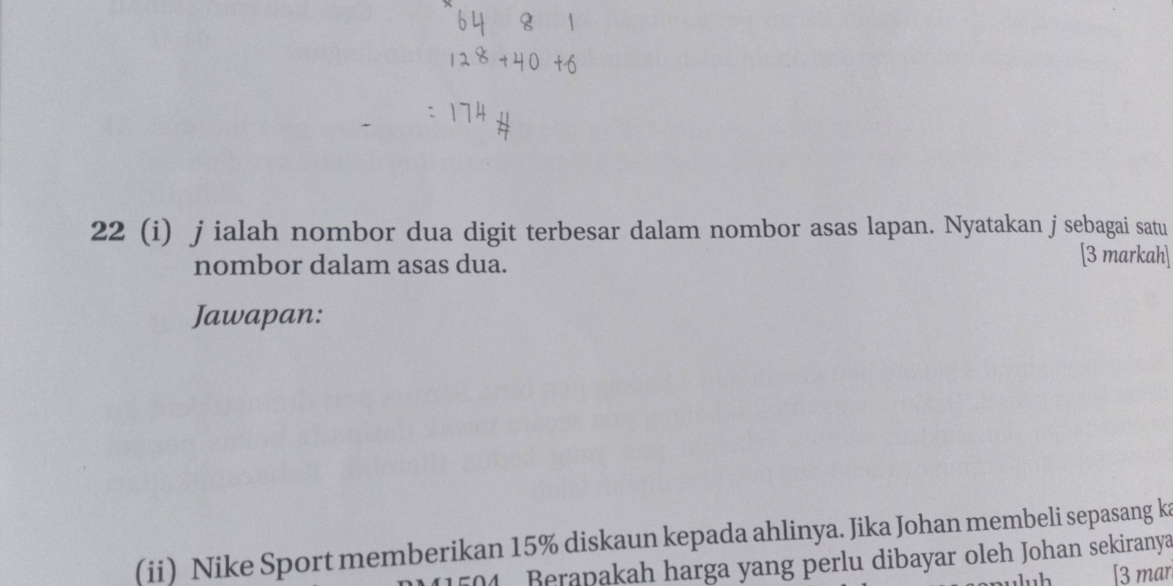 22 (i) j ialah nombor dua digit terbesar dalam nombor asas lapan. Nyatakan j sebagai satu 
nombor dalam asas dua. 
[3 markah] 
Jawapan: 
(ii) Nike Sport memberikan 15% diskaun kepada ahlinya. Jika Johan membeli sepasang ka
504 Berapakah harga yang perlu dibayar oleh Johan sekiranya 
[3 mar