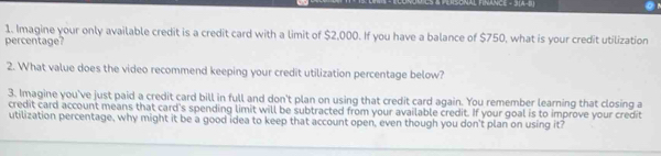 Imagine your only available credit is a credit card with a limit of $2,000. If you have a balance of $750, what is your credit utilization 
percentage? 
2. What value does the video recommend keeping your credit utilization percentage below? 
3. Imagine you've just paid a credit card bill in full and don't plan on using that credit card again. You remember learning that closing a 
credit card account means that card's spending limit will be subtracted from your available credit. If your goal is to improve your credit 
utilization percentage, why might it be a good idea to keep that account open, even though you don't plan on using it?