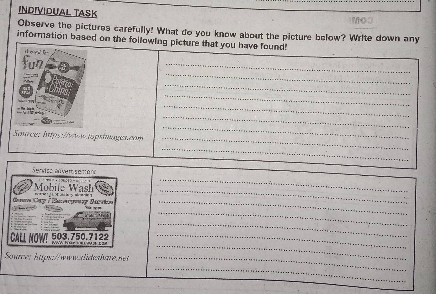 INDIVIDUAL TASK 
MOO 
Observe the pictures carefully! What do you know about the picture below? Write down any 
information based on the following picture that you have found! 
_ 
_ 
_ 
_ 
_ 
_ 
_ 
Source: https://www.topsimages.com_ 
_ 
_ 
_ 
Service advertisement 
LICénsed « BOnded * Insured 
*Mobile Wash 
carpet upholstery cleaning 
_ 
Same Day / Emergency Service_ 
_ 
_ 
a 
CALL NOW! 503.750.7122 
_ 
WWW.PDXMOBILEWASH.COM 
_ 
Source: https://www.slideshare.net_ 
_ 
_