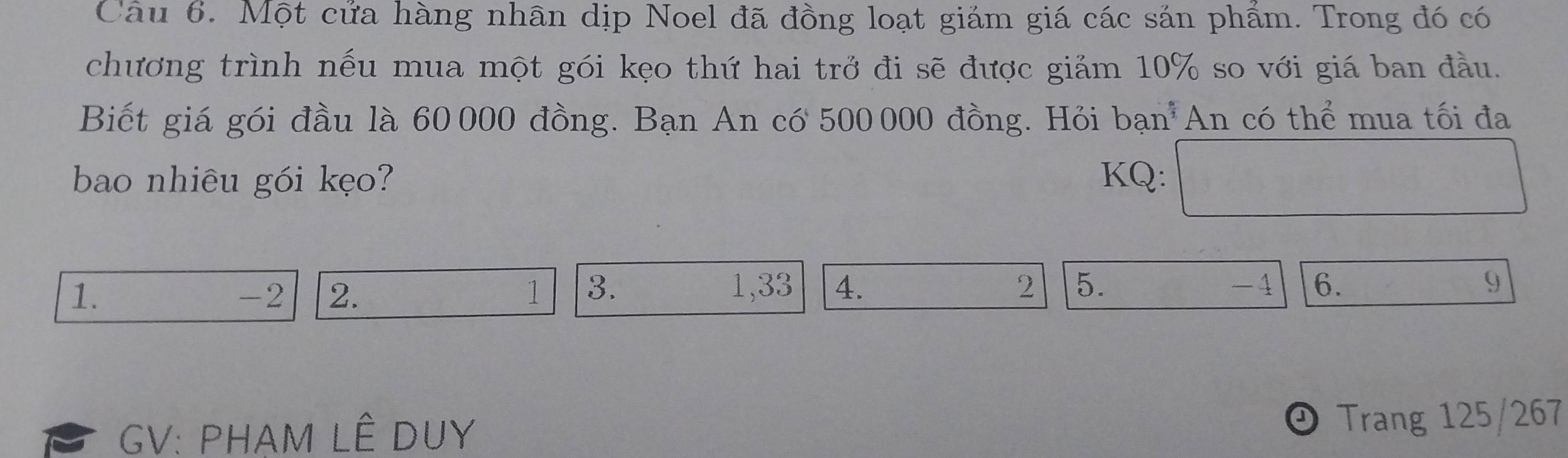 Một cửa hàng nhân dịp Noel đã đồng loạt giảm giá các sản phẩm. Trong đó có 
chương trình nếu mua một gói kẹo thứ hai trở đi sẽ được giảm 10% so với giá ban đầu. 
Biết giá gói đầu là 60 000 đồng. Bạn An có 500000 đồng. Hỏi bạn An có thể mua tối đa 
bao nhiêu gói kẹo? KQ: 
1.
-2 2. 1 3. 1,33 4. 2 5. -4 6. 9
GV: PHAM LÊ DUY 
Trang 125/267