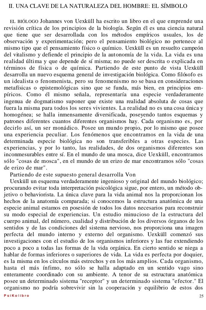 UNA CLAVE DE LA NATURALEZA DEL HOMBRE: EL SÍMBOLO
EL BIÓLOGO Johannes von Uexküll ha escrito un libro en el que emprende una
revisión crítica de los principios de la biología. Según él es una ciencia natural
que tiene que ser desarrollada con los métodos empíricos usuales, los de
observación y experimentación; pero el pensamiento biológico no pertenece al
mismo tipo que el pensamiento físico o químico. Uexküll es un resuelto campeón
del vitalismo y defiende el principio de la autonomía de la vida. La vida es una
realidad última y que depende de sí misma; no puede ser descrita o explicada en
términos de física o de química. Partiendo de este punto de vista Uexküll
desarrolla un nuevo esquema general de investigación biológica. Como filósofo es
un idealista o fenomenista, pero su fenomenismo no se basa en consideraciones
metafísicas o epistemológicas sino que se funda, más bien, en principios em-
píricos. Como él mismo señala, representaría una especie verdaderamente
ingenua de dogmatismo suponer que existe una realidad absoluta de cosas que
fuera la misma para todos los seres vivientes. La realidad no es una cosa única y
homogénea; se halla inmensamente diversificada, poseyendo tantos esquemas y
patrones diferentes cuantos diferentes organismos hay. Cada organismo es, por
decirlo así, un ser monádico. Posee un mundo propio, por lo mismo que posee
una experiencia peculiar. Los fenómenos que encontramos en la vida de una
determinada especie biológica no son transferibles a otras especies. Las
experiencias, y por lo tanto, las realidades, de dos organismos diferentes son
inconmesurables entre sí. En el mundo de una mosca, dice Uexküll, encontramos
sólo "cosas de mosca", en el mundo de un erizo de mar encontramos sólo "cosas
de erizo de mar".
Partiendo de este supuesto general desarrolla Von
Uexküll un esquema verdaderamente ingenioso y original del mundo biológico;
procurando evitar toda interpretación psicológica sigue, por entero, un método ob-
jetivo o behaviorista. La única clave para la vida animal nos la proporcionan los
hechos de la anatomía comparada; si conocemos la estructura anatómica de una
especie animal estamos en posesión de todos los datos necesarios para reconstruir
su modo especial de experiencias. Un estudio minucioso de la estructura del
cuerpo animal, del número, cualidad y distribución de los diversos órganos de los
sentidos y de las condiciones del sistema nervioso, nos proporciona una imagen
perfecta del mundo interno y externo del organismo. Uexküll comenzó sus
investigaciones con el estudio de los organismos inferiores y las fue extendiendo
poco a poco a todas las formas de la vida orgánica. En cierto sentido se niega a
hablar de formas inferiores o superiores de vida. La vida es perfecta por doquier,
es la misma en los círculos más estrechos y en los más amplios. Cada organismo,
hasta el más ínfimo, no sólo se halla adaptado en un sentido vago sino
enteramente coordinado con su ambiente. A tenor de su estructura anatómica
posee un determinado sistema 'receptor" y un determinado sistema "efector." El
organismo no podría sobrevivir sin la cooperación y equilibrio de estos dos
P s i K o li bro 25