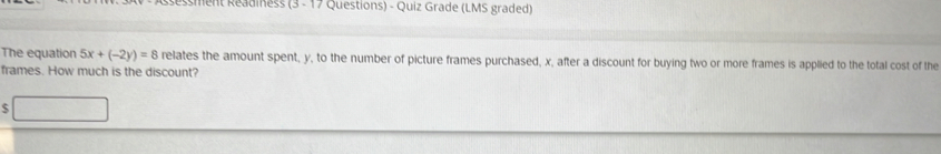 Ressment Readiness (3 - 17 Questions) - Quiz Grade (LMS graded) 
The equation 5x+(-2y)=8 relates the amount spent, y, to the number of picture frames purchased, x, after a discount for buying two or more frames is applied to the total cost of the 
frames. How much is the discount? 
S