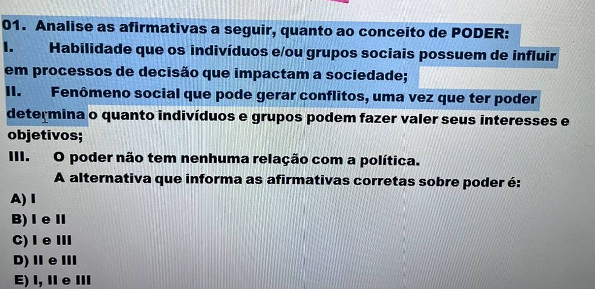 Analise as afirmativas a seguir, quanto ao conceito de PODER:
I. Habilidade que os indivíduos e/ou grupos sociais possuem de influir
em processos de decisão que impactam a sociedade;
II. Fenômeno social que pode gerar conflitos, uma vez que ter poder
determina o quanto indivíduos e grupos podem fazer valer seus interesses e
objetivos;
III. O poder não tem nenhuma relação com a política.
A alternativa que informa as afirmativas corretas sobre poder é:
A)Ⅰ
B)ⅠeⅡ
C)ⅠeⅢ
D)ⅡeⅢ
E) I, Ⅱe Ⅲ