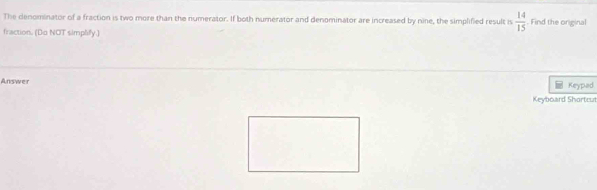 The denominator of a fraction is two more than the numerator. If both numerator and denominator are increased by nine, the simplified result is  14/15  Find the original 
fraction. (Do NOT simplify.) 
Answer 
Keypad 
Keyboard Shortcu