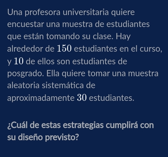 Una profesora universitaria quiere 
encuestar una muestra de estudiantes 
que están tomando su clase. Hay 
alrededor de 150 estudiantes en el curso, 
y 10 de ellos son estudiantes de 
posgrado. Ella quiere tomar una muestra 
aleatoria sistemática de 
aproximadamente 30 estudiantes. 
¿Cuál de estas estrategias cumplirá con 
su diseño previsto?