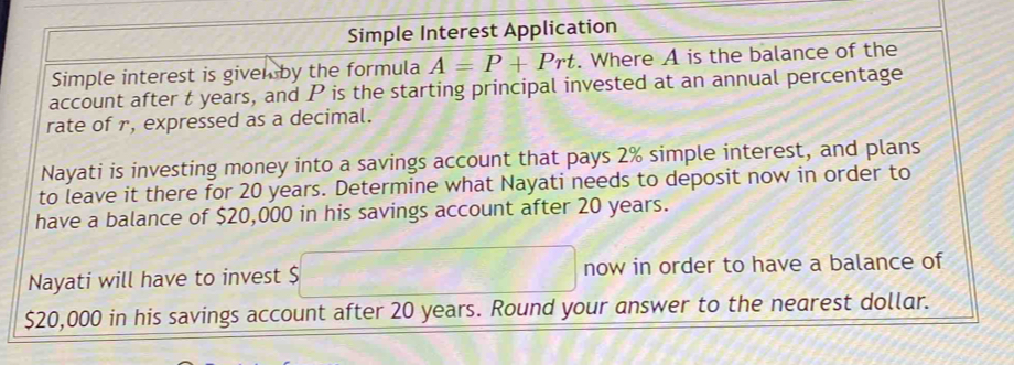 Simple Interest Application 
Simple interest is given by the formula A=P+Prt. Where A is the balance of the 
account after t years, and P is the starting principal invested at an annual percentage 
rate of r, expressed as a decimal. 
Nayati is investing money into a savings account that pays 2% simple interest, and plans 
to leave it there for 20 years. Determine what Nayati needs to deposit now in order to 
have a balance of $20,000 in his savings account after 20 years. 
Nayati will have to invest S frac 2 now in order to have a balance of
$20,000 in his savings account after 20 years. Round your answer to the nearest dollar.