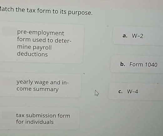 Match the tax form to its purpose.
pre-employment W-2
a.
form used to deter-
mine payroll
deductions
b. Form 1040
yearly wage and in-
come summary C. W-4
tax submission form
for individuals