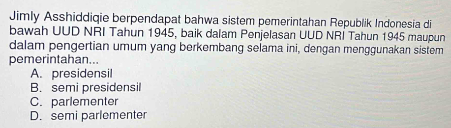 Jimly Asshiddiqie berpendapat bahwa sistem pemerintahan Republik Indonesia di
bawah UUD NRI Tahun 1945, baik dalam Penjelasan UUD NRI Tahun 1945 maupun
dalam pengertian umum yang berkembang selama ini, dengan menggunakan sistem
pemerintahan...
A. presidensil
B. semi presidensil
C. parlementer
D. semi parlementer