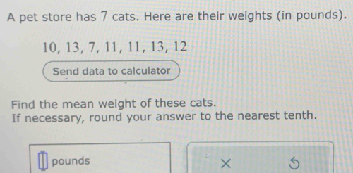 A pet store has 7 cats. Here are their weights (in pounds).
10, 13, 7, 11, 11, 13, 12
Send data to calculator 
Find the mean weight of these cats. 
If necessary, round your answer to the nearest tenth.
pounds ×