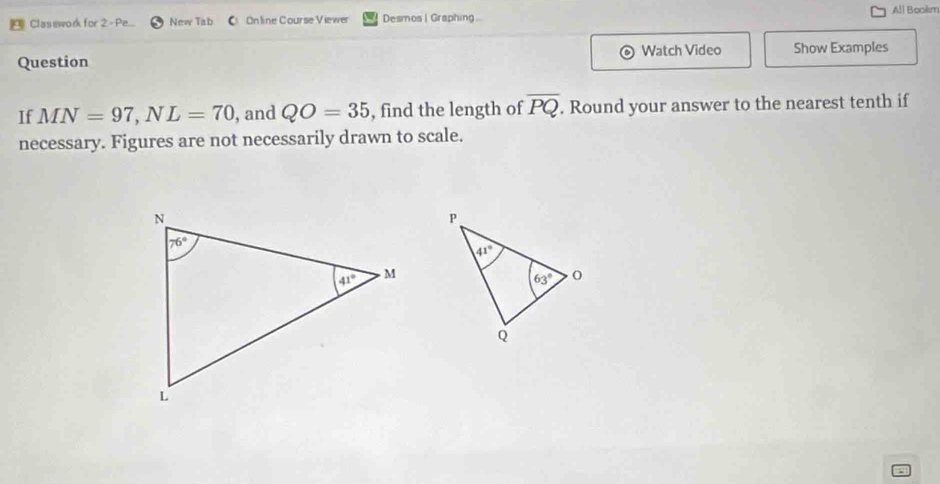 All Bookim
a Clasework for 2 -Pe.. New Tab COnline Course Viewer Desmos | Graphing ...
Watch Video
Question Show Examples
If MN=97,NL=70 , and QO=35 , find the length of overline PQ. Round your answer to the nearest tenth if
necessary. Figures are not necessarily drawn to scale.