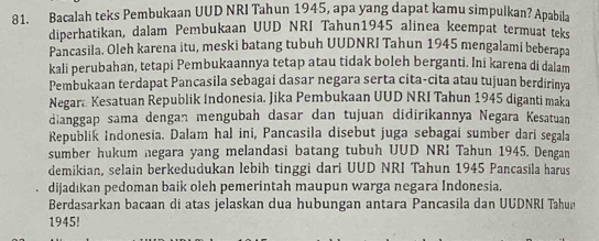 Bacalah teks Pembukaan UUD NRI Tahun 1945, apa yang dapat kamu simpulkan? Apabila 
diperhatikan, dalam Pembukaan UUD NRI Tahun1945 alinea keempat termuat teks 
Pancasila. Oleh karena itu, meski batang tubuh UUDNRI Tahun 1945 mengalami beberapa 
kali perubahan, tetapi Pembukaannya tetap atau tidak boleh berganti. Ini karena di dalam 
Pembukaan terdapat Pancasila sebagai dasar negara serta cita-cita atau tujuan berdirinya 
Negara Kesatuan Republik Indonesia. Jika Pembukaan UUD NRI Tahun 1945 diganti maka 
dianggap sama dengan mengubah dasar dan tujuan didirikannya Negara Kesatuan 
Republik Indonesia. Dalam hal ini, Pancasila disebut juga sebagai sumber dari segala 
sumber hukum negara yang melandasi batang tubuh UUD NRI Tahun 1945. Dengan 
demikian, selain berkedudukan lebih tinggi dari UUD NRI Tahun 1945 Pancasila harus 
dijadıkan pedoman baik oleh pemerintah maupun warga negara Indonesia. 
Berdasarkan bacaan di atas jelaskan dua hubungan antara Pancasila dan UUDNRI Tahun 
1945!