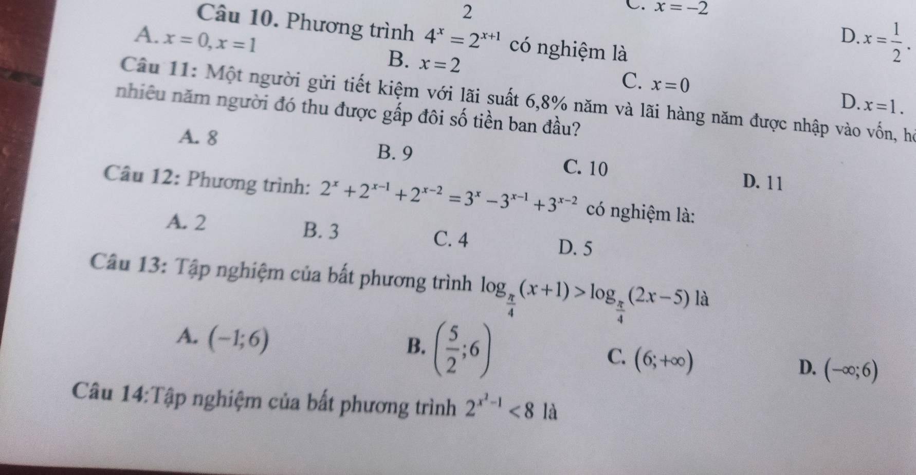 2
C. x=-2
Câu 10. Phương trình
D. x= 1/2 .
A. x=0, x=1 4^x=2^(x+1) có nghiệm là
B. x=2
C. x=0 D. x=1. 
Câu 11: Một người gửi tiết kiệm với lãi suất 6,8% năm và lãi hàng năm được nhập vào vốn, họ
nhiêu năm người đó thu được gấp đôi số tiền ban đầu?
A. 8
B. 9 C. 10 D. 1 1
Câu 12: Phương trình: 2^x+2^(x-1)+2^(x-2)=3^x-3^(x-1)+3^(x-2) có nghiệm là:
A. 2 B. 3 C. 4
D. 5
Câu 13: Tập nghiệm của bất phương trình log _ π /4 (x+1)>log _ π /4 (2x-5) là
A. (-1;6)
B. ( 5/2 ;6)
C. (6;+∈fty )
D. (-∈fty ;6)
Câu 14:Tập nghiệm của bất phương trình 2^(x^2)-1<8</tex> là