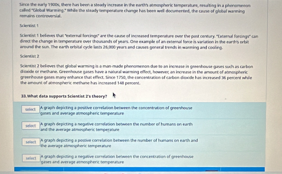Since the early 1900s, there has been a steady increase in the earth's atmospheric temperature, resulting in a phenomenon
called "Global Warming." While the steady temperature change has been well documented, the cause of global warming
remains controversial.
Scientist 1
Scientist 1 believes that "external forcings" are the cause of increased temperature over the past century. 'External forcings" can
direct the change in temperature over thousands of years. One example of an external force is variation in the earth's orbit
around the sun. The earth orbital cycle lasts 26,000 years and causes general trends in warming and cooling.
Scientist 2
Scientist 2 believes that global warming is a man-made phenomenon due to an increase in greenhouse gases such as carbon
dioxide or methane. Greenhouse gases have a natural warming effect, however, an increase in the amount of atmospheric
greenhouse gases many enhance that effect. Since 1750, the concentration of carbon dioxide has increased 36 percent while
the amount of atmospheric methane has increased 148 percent.
33.What data supports Scientist 2's theory?
select A graph depicting a positive correlation between the concentration of greenhouse
gases and average atmospheric temperature
select A graph depicting a negative correlation between the number of humans on earth
and the average atmospheric temperature
select A graph depicting a postive correlation between the number of humans on earth and
the average atmospheric temperature
select A graph depicting a negative correlation between the concentration of greenhouse
gases and average atmospheric temperature