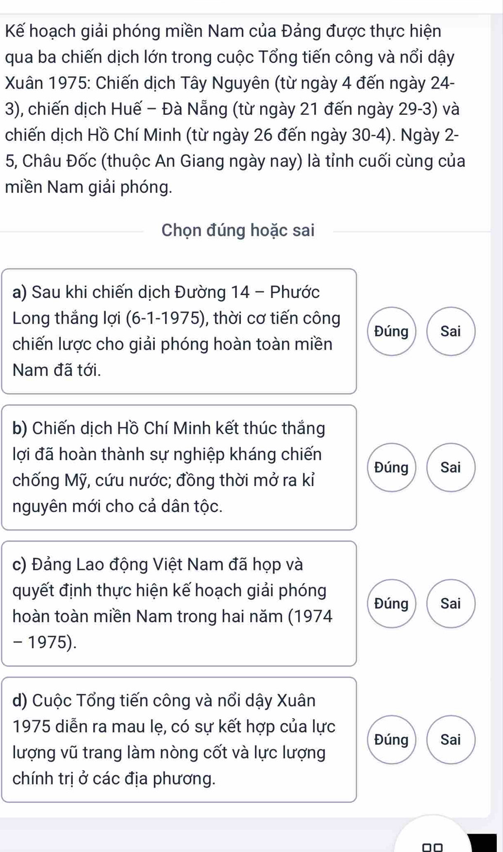 Kế hoạch giải phóng miền Nam của Đảng được thực hiện 
qua ba chiến dịch lớn trong cuộc Tổng tiến công và nổi dậy 
Xuân 1975: Chiến dịch Tây Nguyên (từ ngày 4 đến ngày 24 - 
3), chiến dịch Huế − Đà Nẵng (từ ngày 21 đến ngày 29-3) và 
chiến dịch Hồ Chí Minh (từ ngày 26 đến ngày 30-4). Ngày 2 - 
5, Châu Đốc (thuộc An Giang ngày nay) là tỉnh cuối cùng của 
miền Nam giải phóng. 
Chọn đúng hoặc sai 
a) Sau khi chiến dịch Đường 14 - Phước 
Long thắng lợi (6-1-1975), thời cơ tiến công Đúng Sai 
chiến lược cho giải phóng hoàn toàn miền 
Nam đã tới. 
b) Chiến dịch Hồ Chí Minh kết thúc thắng 
lợi đã hoàn thành sự nghiệp kháng chiến 
Đúng Sai 
chống Mỹ, cứu nước; đồng thời mở ra kỉ 
nguyên mới cho cả dân tộc. 
c) Đảng Lao động Việt Nam đã họp và 
quyết định thực hiện kế hoạch giải phóng 
Đúng Sai 
hoàn toàn miền Nam trong hai năm (1974 
- 1975). 
d) Cuộc Tổng tiến công và nổi dậy Xuân 
1975 diễn ra mau lẹ, có sự kết hợp của lực Đúng Sai 
lượng vũ trang làm nòng cốt và lực lượng 
chính trị ở các địa phương.