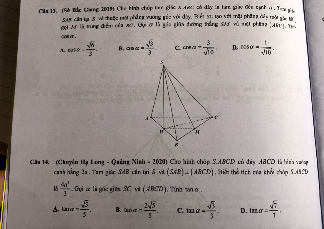 (Sở Bắc Giang 2019) Cho hình chóp tam giác S. ABC có đáy là tam giác đều cạnh a. Tam giác
SAB cân tại S và thuộc mặt phẳng vuông góc với đáy. Biết SC tạo với mặt phẳng đáy một góc 60 ,
gọi M là trung điểm của BC. Gọi α là góc giữa đường thẳng SM và mặt phẳng (ABC), Tính
cos α.
A. cos alpha = sqrt(6)/3 . B. cos alpha = sqrt(3)/3 . C. cos alpha = 3/sqrt(10) . D. cos alpha = 1/sqrt(10) . 
Câu 14. (Chuyên Hạ Long - Quảng Ninh - 2020) Cho hình chóp S. ABCD có đáy ABCD là hình vuông
cạnh bằng 2a. Tam giác SAB cân tại S và (SAB)⊥ (ABCD). Biết thể tích của khối chóp S. ABCD
là  4a^3/3 . Gọi α là góc giữa SC và (ABCD). Tính tanα .
A. tan alpha = sqrt(5)/5 . B. tan alpha = 2sqrt(5)/5 . C. tan alpha = sqrt(3)/3 . D. tan alpha = sqrt(7)/7 .