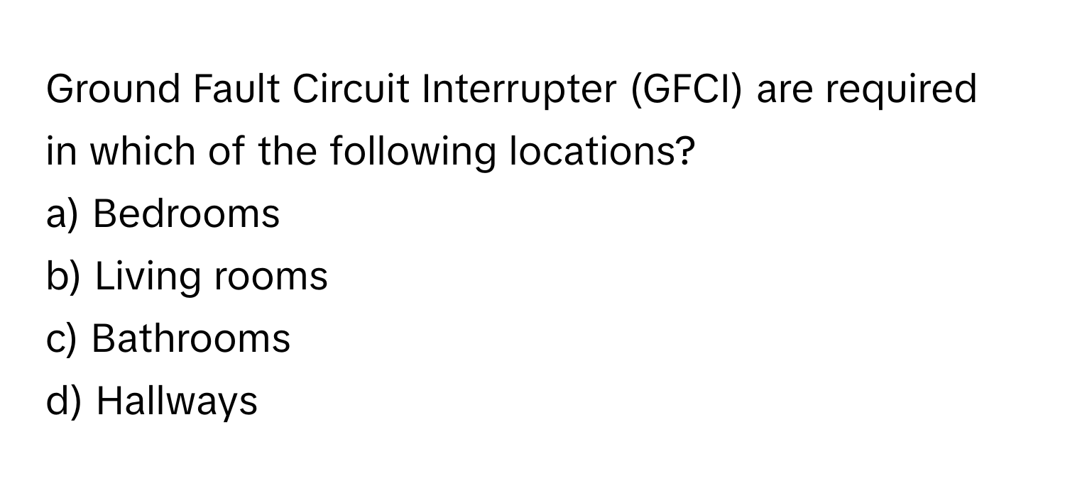 Ground Fault Circuit Interrupter (GFCI) are required in which of the following locations?

a) Bedrooms 
b) Living rooms 
c) Bathrooms 
d) Hallways