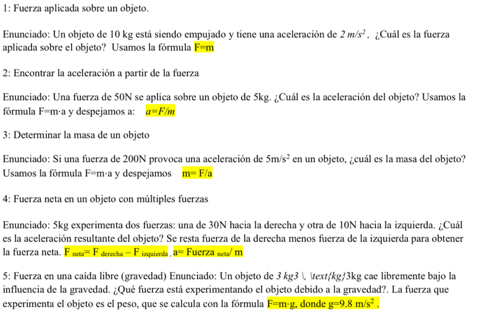 1: Fuerza aplicada sobre un objeto.
Enunciado: Un objeto de 10 kg está siendo empujado y tiene una aceleración de 2m/s^2 , ¿Cuál es la fuerza
aplicada sobre el objeto? Usamos la fórmula F=m
2: Encontrar la aceleración a partir de la fuerza
Enunciado: Una fuerza de 50N se aplica sobre un objeto de 5kg. ¿Cuál es la aceleración del objeto? Usamos la
fórmula F=m· a y despejamos a: a=F/m
3: Determinar la masa de un objeto
Enunciado: Si una fuerza de 200N provoca una aceleración de 5m/s^2 en un objeto, ¿cuál es la masa del objeto?
Usamos la fórmula F=m· a y despejamos m=F/a
4: Fuerza neta en un objeto con múltiples fuerzas
Enunciado: 5kg experimenta dos fuerzas: una de 30N hacia la derecha y otra de 10N hacia la izquierda. ¿Cuál
es la aceleración resultante del objeto? Se resta fuerza de la derecha menos fuerza de la izquierda para obtener
la fuerza neta. F_neta=F _ derecha-F izquierda , a= Fuerza neta/ m
5: Fuerza en una caída libre (gravedad) Enunciado: Un objeto de 3 kg3 , kg3kg cae libremente bajo la
influencia de la gravedad. ¿Qué fuerza está experimentando el objeto debido a la gravedad?. La fuerza que
experimenta el objeto es el peso, que se calcula con la fórmula F=m· g , donde g=9.8m/s^2.