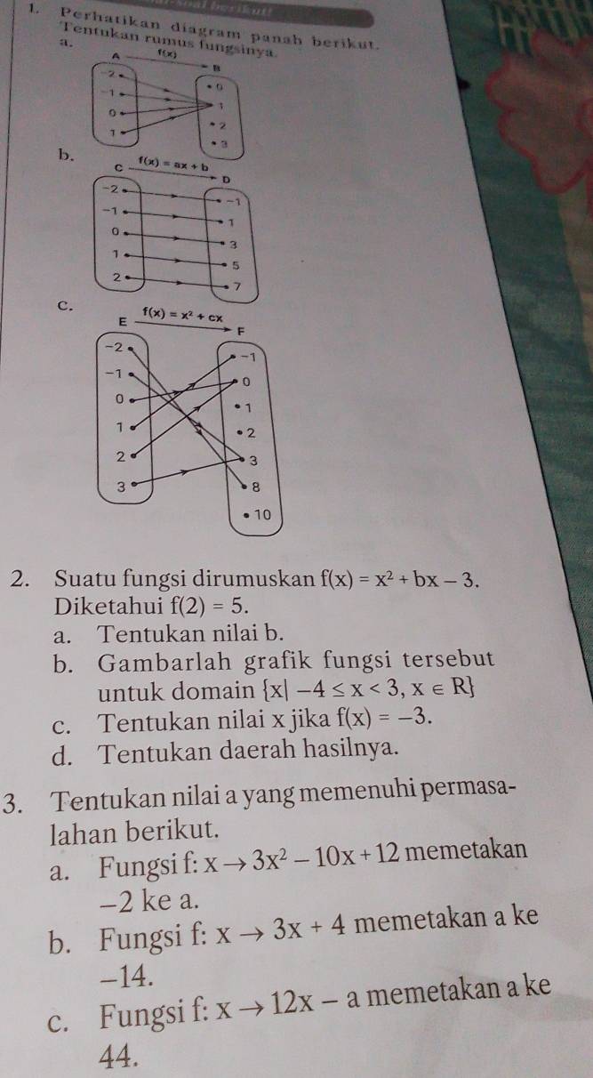 Perhatikan diagram panah berikut.
Tentukan rumus f
a.
b
c.
2. Suatu fungsi dirumuskan f(x)=x^2+bx-3.
Diketahui f(2)=5.
a. Tentukan nilai b.
b. Gambarlah grafik fungsi tersebut
untuk domain  x|-4≤ x<3,x∈ R
c. Tentukan nilai x jika f(x)=-3.
d. Tentukan daerah hasilnya.
3. Tentukan nilai a yang memenuhi permasa-
lahan berikut.
a. Fungsi f: xto 3x^2-10x+12 memetakan
-2 ke a.
b. Fungsi f: xto 3x+4 memetakan a ke
-14.
c. Fungsi f: xto 12x-a memetakan a ke
44.