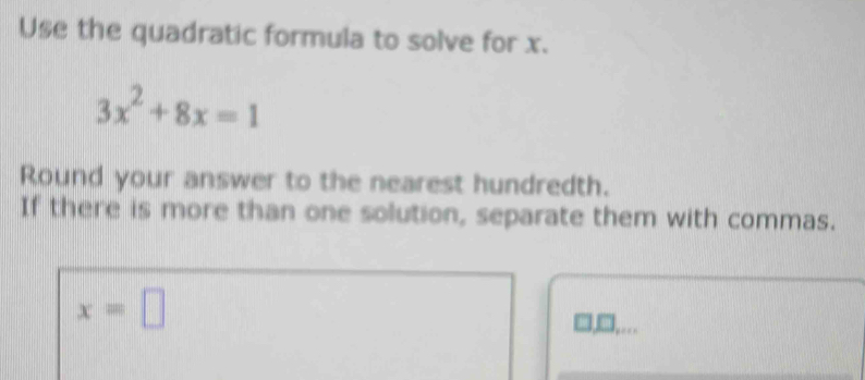 Use the quadratic formula to solve for x.
3x^2+8x=1
Round your answer to the nearest hundredth. 
If there is more than one solution, separate them with commas.
x=□
□ ,...