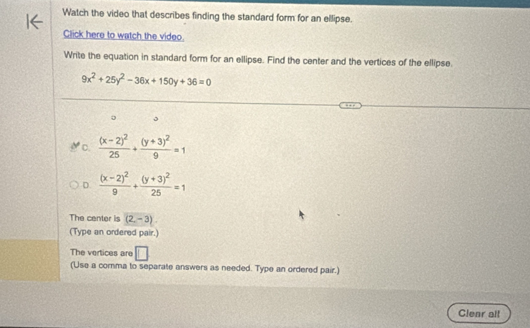 Watch the video that describes finding the standard form for an ellipse.
Click here to watch the video.
Write the equation in standard form for an ellipse. Find the center and the vertices of the ellipse.
9x^2+25y^2-36x+150y+36=0
。
C. frac (x-2)^225+frac (y+3)^29=1
D. frac (x-2)^29+frac (y+3)^225=1
The center is (2,-3). 
(Type an ordered pair.)
The vertices are □ 
(Use a comma to separate answers as needed. Type an ordered pair.)
Clear all