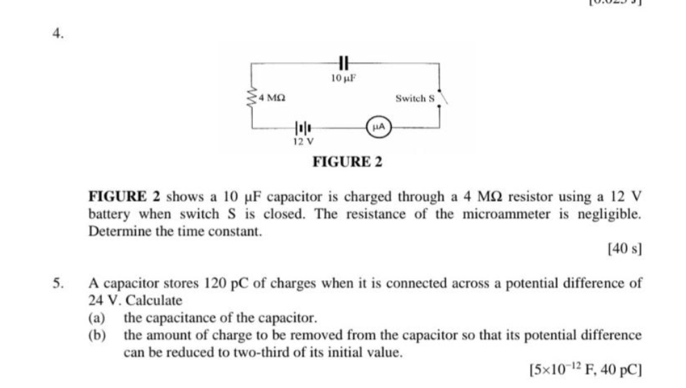 FIGURE 2 shows a 10 μF capacitor is charged through a 4 MΩ resistor using a 12 V
battery when switch S is closed. The resistance of the microammeter is negligible. 
Determine the time constant. 
[40 s] 
5. A capacitor stores 120 pC of charges when it is connected across a potential difference of
24 V. Calculate 
(a) the capacitance of the capacitor. 
(b) the amount of charge to be removed from the capacitor so that its potential difference 
can be reduced to two-third of its initial value.
[5* 10^(-12)F,40pC]