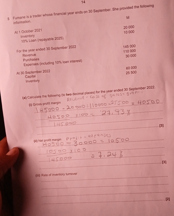 14 
5 Fumane is a trader whose financial year ends on 30 September. She provided the following 
M 
information.
20 000
At 1 October 2021 
Inventory 10 000
10% Loan (repayable 2025) 
For the year ended 30 September 2022 
Revenue 110 000 145 000
Purchases 
Expenses (including 10% loan interest) 30 000
60 000
At 30 September 2022
25 500
Capital 
Inventory 
(a) Calculate the following (to two decimal places) for the year ended 30 September 2022. 
(i) Gross profit margin_ 
_ 
_ 
_ 
_ 
_ 
_ 
_[3] 
(ii) Net profit margin 
_ 
_ 
_[3] 
(iii) Rate of inventory turnover 
_ 
_ 
_[2]