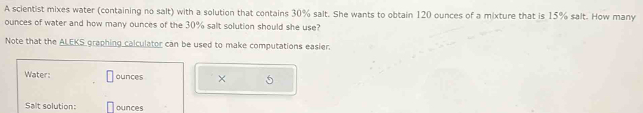 A scientist mixes water (containing no salt) with a solution that contains 30% salt. She wants to obtain 120 ounces of a mixture that is 15% salt. How many
ounces of water and how many ounces of the 30% salt solution should she use? 
Note that the ALEKS graphing calculator can be used to make computations easier. 
Water: ounces × 
Salt solution: ounces