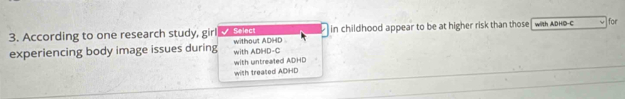 According to one research study, girl Select in childhood appear to be at higher risk than those with ADHD-C for
experiencing body image issues during with ADHD-C without ADHD
with untreated ADHD
with treated ADHD