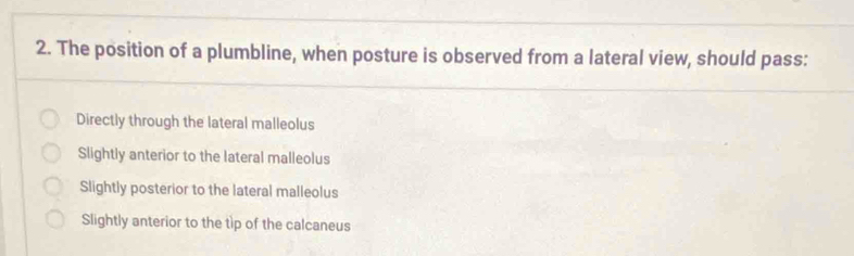 The position of a plumbline, when posture is observed from a lateral view, should pass:
Directly through the lateral malleolus
Slightly anterior to the lateral malleolus
Slightly posterior to the lateral malleolus
Slightly anterior to the tip of the calcaneus