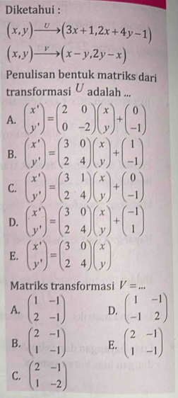 Diketahui :
(x,y)to (3x+1,2x+4y-1)
(x,y)to (x-y,2y-x)
Penulisan bentuk matriks dari
transformasi U adalah ...
A. beginpmatrix x' y'endpmatrix =beginpmatrix 2&0 0&-2endpmatrix beginpmatrix x yendpmatrix +beginpmatrix 0 -1endpmatrix
B. beginpmatrix x' y'endpmatrix =beginpmatrix 3&0 2&4endpmatrix beginpmatrix x yendpmatrix +beginpmatrix 1 -1endpmatrix
C. beginpmatrix x' y'endpmatrix =beginpmatrix 3&1 2&4endpmatrix beginpmatrix x yendpmatrix +beginpmatrix 0 -1endpmatrix
D. beginpmatrix x' y'endpmatrix =beginpmatrix 3&0 2&4endpmatrix beginpmatrix x yendpmatrix +beginpmatrix -1 1endpmatrix
E. beginpmatrix x' y'endpmatrix =beginpmatrix 3&0 2&4endpmatrix beginpmatrix x yendpmatrix
Matriks transformasi V=... _
A. beginpmatrix 1&-1 2&-1endpmatrix D. beginpmatrix 1&-1 -1&2endpmatrix
B. beginpmatrix 2&-1 1&-1endpmatrix E. beginpmatrix 2&-1 1&-1endpmatrix
C. beginpmatrix 2&-1 1&-2endpmatrix