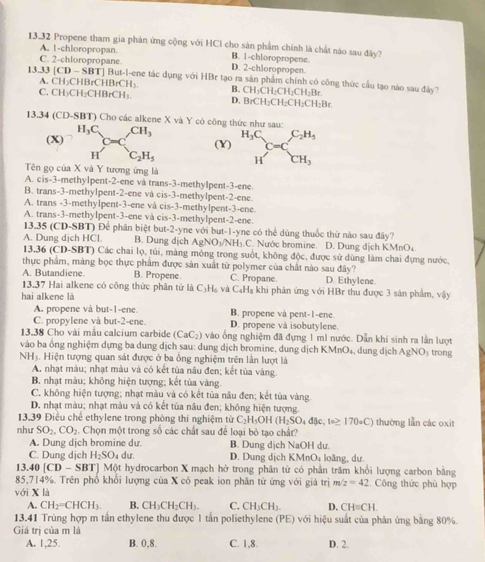 13.32 Propene tham gia phản ứng cộng với HCl cho sản phẩm chính là chất nào sau đây?
A. 1-chloropropan. B. 1-chloropropene.
C. 2-chloropropane. D. 2-chloropropen.
13.33 [CD-SBT] But-l-ene tác dụng với HBr tạo ra sản phẩm chính có công thức cầu tạo nào sau đây?
A. CH_3CHBrCHBrCH_3.
B.
C. CH_3CH_2CHBrCH_3. CH_3CH_2CH_2CH_2Br.
D. BrCH_2CH_2CH_2CH_2Br.
13.34 (CD-SBT) Cho các alkene X và Y có công thức như sau:
(X) ^H_3C_C=C,CH_3
(Y) beginarrayr H_3C Hendarray C=C_CH_3^C_2H_5
H C_2H_5
Tên gọ của X và Y tương ứng là
A. cis-3-methylpent-2-ene và trans-3-methylpent-3-ene.
B. trans-3-methylpent-2-ene và cis-3-methylpent-2-ene.
A. trans -3-methylpent-3-ene vå cis-3-methylpent-3-ene.
A. trans-3-methylpent-3-ene và cis-3-methylpent-2-ene.
13.35 (CD-SBT) Để phân biệt but-2-yne với but-1-yne có thể dùng thuốc thử nào sau đây?
A. Dung dịch HCl. B. Dung dịch AgNO_3/NH_3.C C. Nước bromine. D. Dung dịch KMnO_4.
13.36 (CD-SBT) Các chai lọ, túi, màng mỏng trong suốt, không độc, được sử dùng làm chai đựng nước,
thực phầm, màng bọc thực phầm được sản xuất từ polymer của chất nào sau đây?
A. Butandiene. B. Propene. C. Propane. D. Ethylene.
13.37 Hai alkene có công thức phân tử là C_3H_6 và C_4H_8 khi phân ứng với HBr thu được 3 sản phẩm, vậy
hai alkene là
A. propene và but-1-ene. B. propene và pent-1-ene.
C. propylene và but-2-ene. D. propene và isobutylene.
13.38 Cho vài mâu calcium carbide (CaC_2) vào ống nghiệm đã đựng 1 ml nước. Dẫn khí sinh ra lần lượt
vào ba ổng nghiệm dựng ba dung dịch sau: dung dịch bromine, dung dịch KI MnO_4 dung dịch AgNO_3 trong
N H. Hiện tượng quan sát được ở ba ổng nghiệm trên lần lượt là
A. nhạt màu; nhạt màu và có kết tủa nâu đen; kết tủa vàng.
B. nhạt màu; không hiện tượng; kết tủa vàng.
C. không hiện tượng; nhạt màu và có kết tủa nâu đen; kết tủa vàng.
D. nhạt màu; nhạt màu và có kết tủa nâu đen; không hiện tượng.
13.39 Điều chế ethylene trong phòng thí nghiệm từ C_2H_5OH(H_2SO_4dac,to≥ 170circ C) thường lẫn các oxit
như SO_2,CO_2. Chọn một trong số các chất sau để loại bỏ tạo chất?
A. Dung dịch bromine dư. B. Dung dịch NaOH dư.
C. Dung dịch H_2SO_4 dur. D. Dung dịch KMnO₄ loãng, dư.
13.40[CD-SBT] J Một hydrocarbon X mạch hở trong phân tử có phần trăm khổi lượng carbon bằng
85,714%. Trên phổ khối lượng của X có peak ion phân tử ứng với giá trị m/z=42. Công thức phù hợp
với X là
A. CH_2=CHCH_3. B. CH_3CH_2CH_3. C. CH_3CH_3. D. CHequiv CH.
13.41 Trùng hợp m tần ethylene thu được 1 tần poliethylene (PE) với hiệu suất của phản ứng bằng 80%.
Giá trị của m là
A. 1,25. B. 0,8. C. 1,8. D. 2.