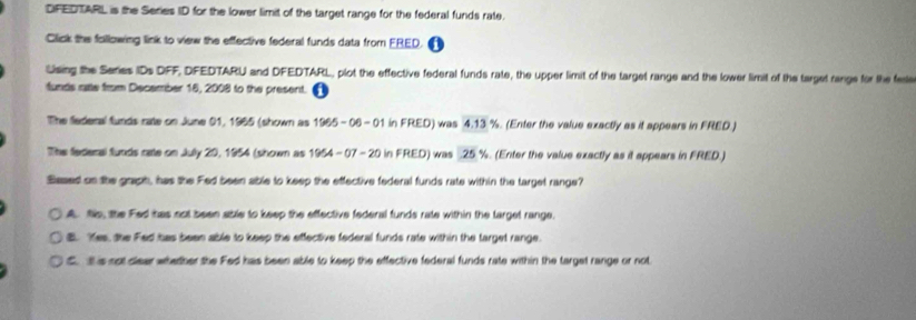 DFEDTARL is the Series ID for the lower limit of the target range for the federal funds rate.
Click the following link to view the effective federal funds data from ERED.
Lsing the Series IDs DFF, DFEDTARU and DFEDTARL, plot the effective federal funds rate, the upper limit of the target range and the lower limit of the target range for the fete
funds ratte from December 16, 2008 to the present.
The federal funds rate on June 01, 1965 (shown as 1965-06-01 in FRED) was 4.13%. (Enter the value exactly as it appears in FRED.)
The federal funds rate on July 20, 1954 (shown as 1954-07=20 in FRED) was 25 %. (Enter the value exactly as it appears in FRED.)
Sased on the graph, has the Fed been able to keep the effective federal funds rate within the target range?
A. Ns, the Fed has not been able to keep the effective federal funds rate within the target range.
B. Yes, the Fed has been able to keep the effective federal funds rate within the target range.
S is not clear whether the Fed has been able to keep the effective federal funds rate within the target range or not.