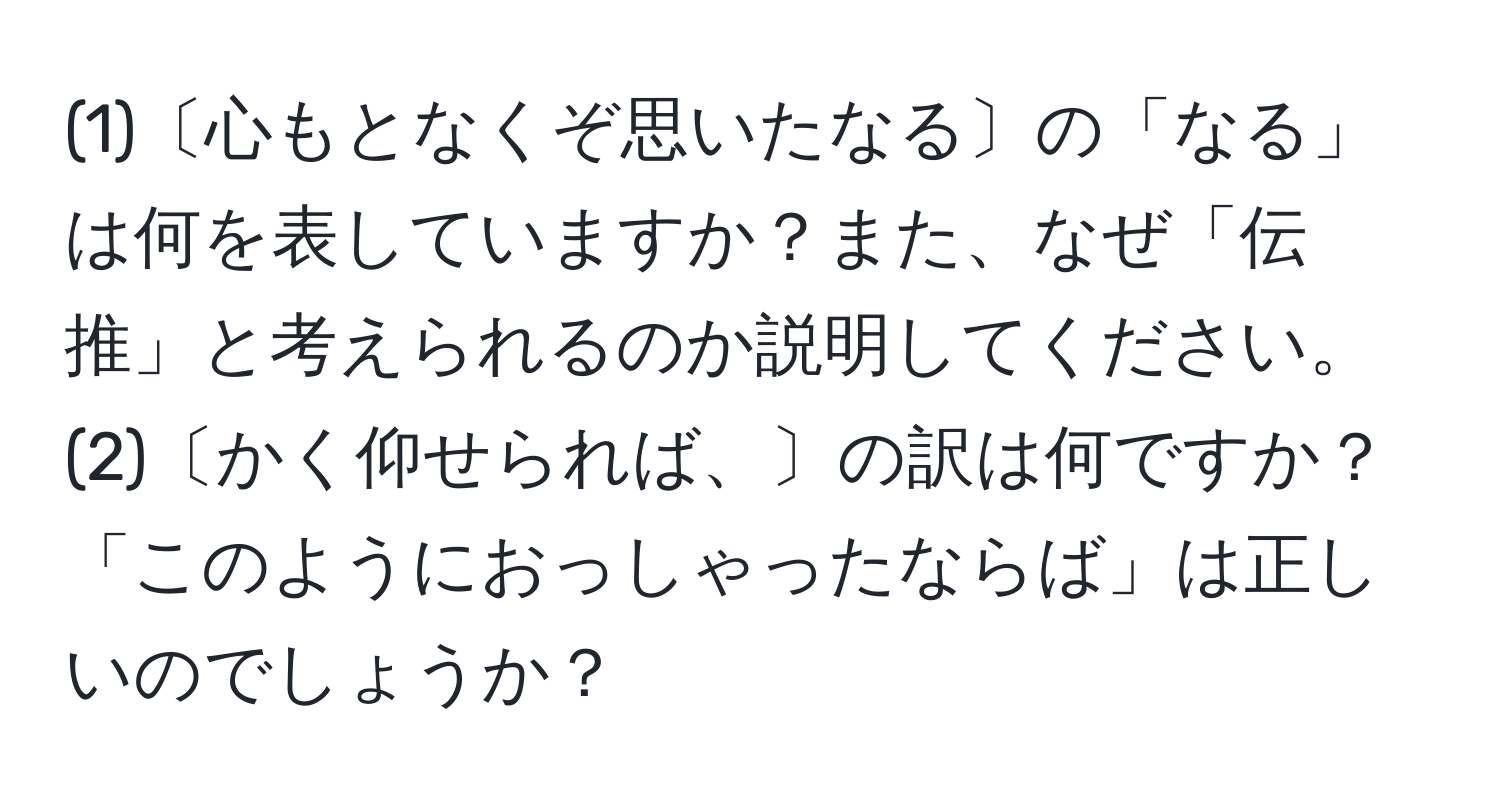 (1)〔心もとなくぞ思いたなる〕の「なる」は何を表していますか？また、なぜ「伝推」と考えられるのか説明してください。 (2)〔かく仰せられば、〕の訳は何ですか？「このようにおっしゃったならば」は正しいのでしょうか？